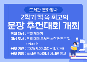 도서관 문화행사 (2학기) 책 속 최고의 문장 추천대회 개최 
-참여 대상 : 본교 재학생
-대상 도서 : 우리 대학 도서관 소장 단행본 및 e-book
-응모 기간 : 2025. 9. 22.(월) ~ 11. 7.(금)
-응모 방법 : 도서관 홈페이지 게시판 참고